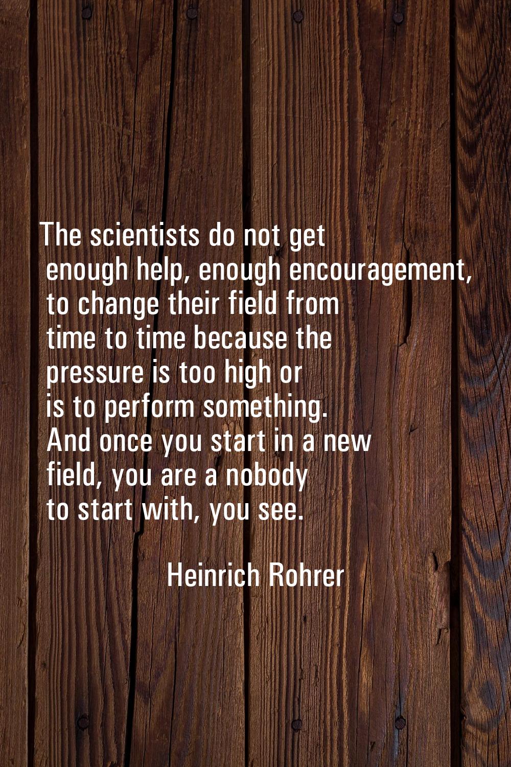 The scientists do not get enough help, enough encouragement, to change their field from time to tim