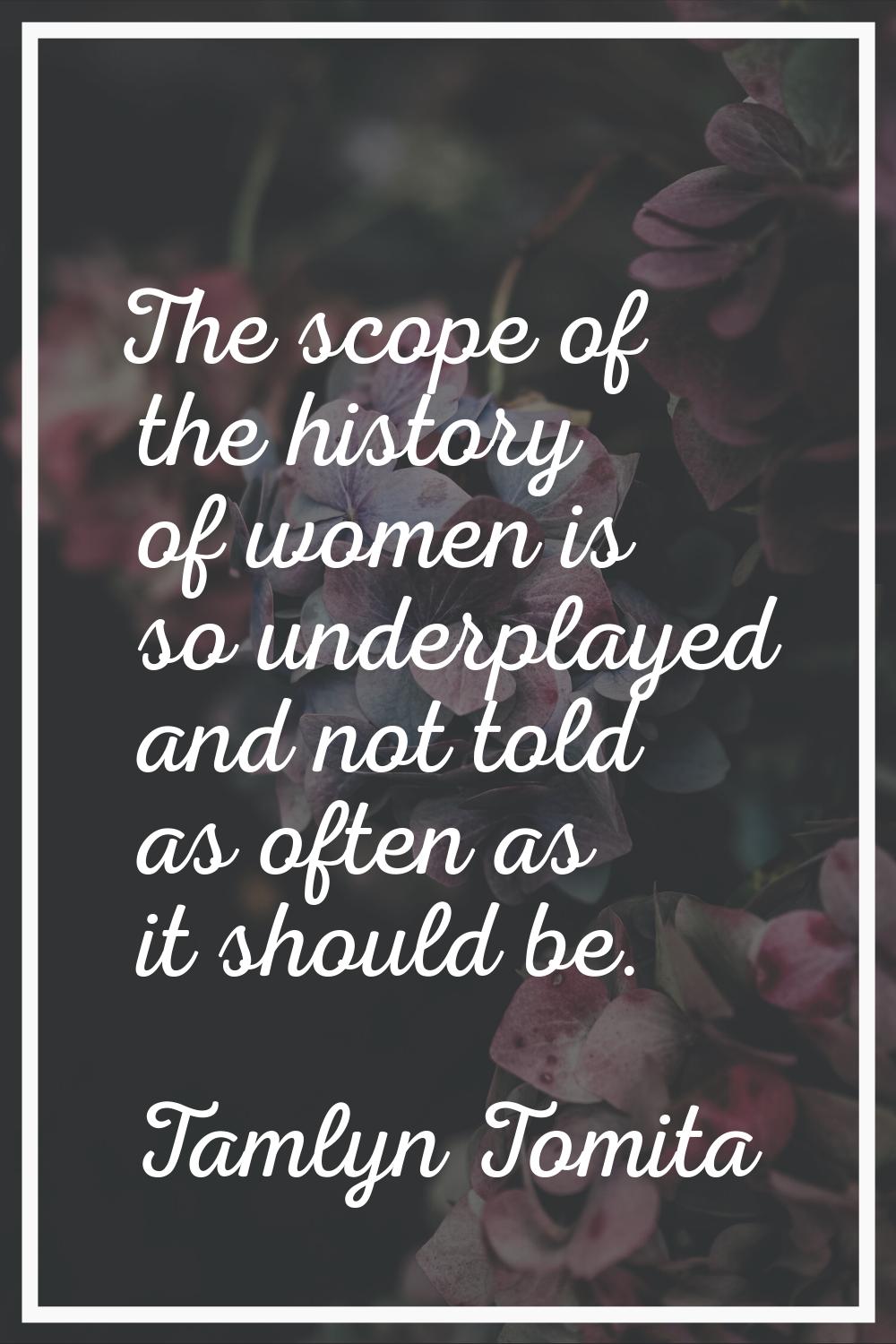 The scope of the history of women is so underplayed and not told as often as it should be.