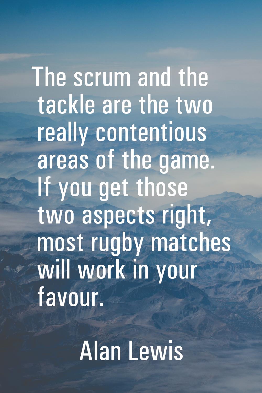 The scrum and the tackle are the two really contentious areas of the game. If you get those two asp