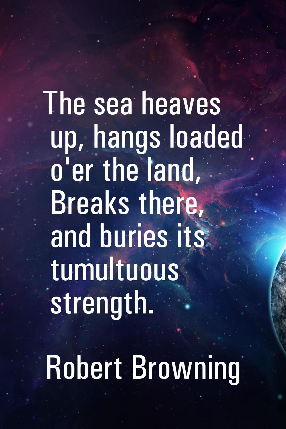 The sea heaves up, hangs loaded o'er the land, Breaks there, and buries its tumultuous strength.