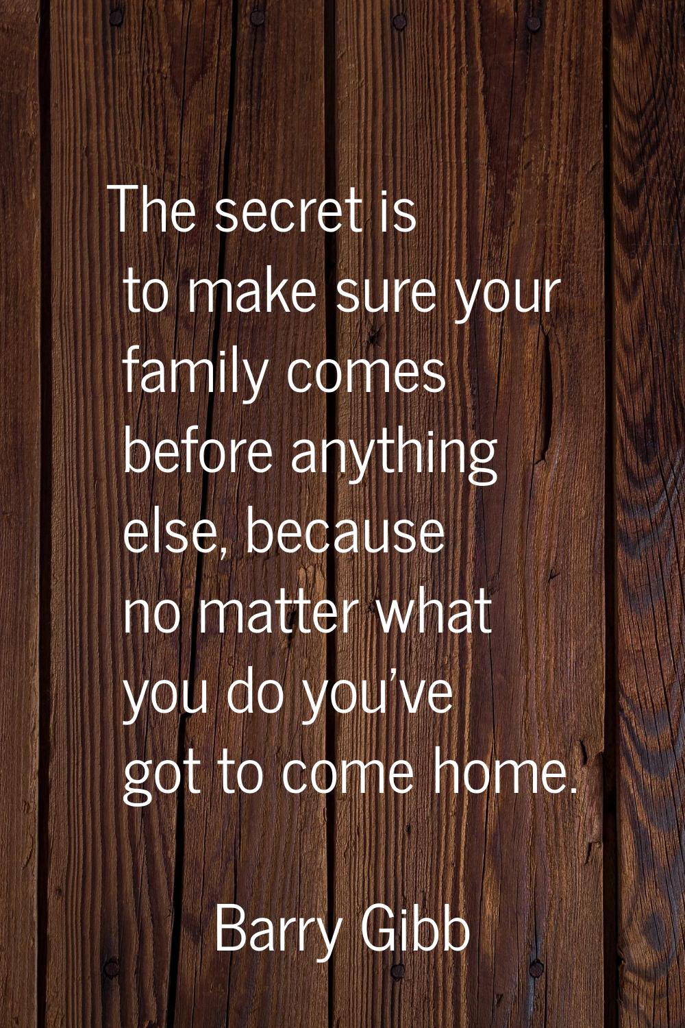 The secret is to make sure your family comes before anything else, because no matter what you do yo