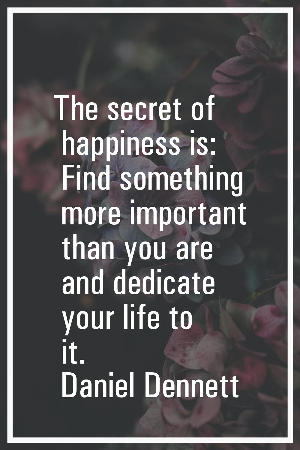 The secret of happiness is: Find something more important than you are and dedicate your life to it