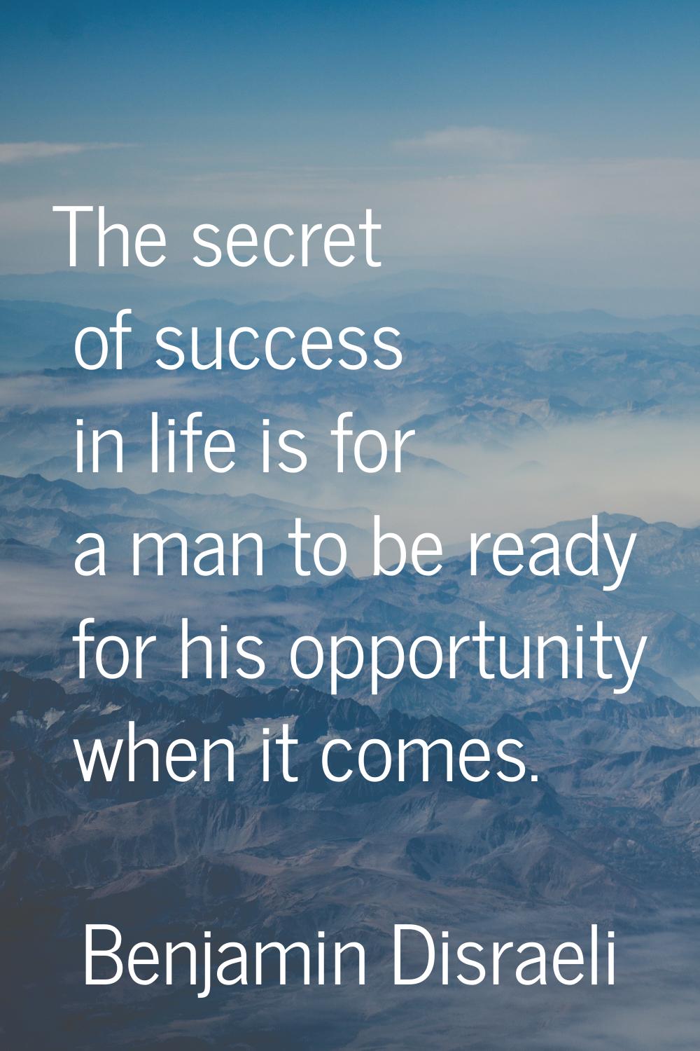 The secret of success in life is for a man to be ready for his opportunity when it comes.