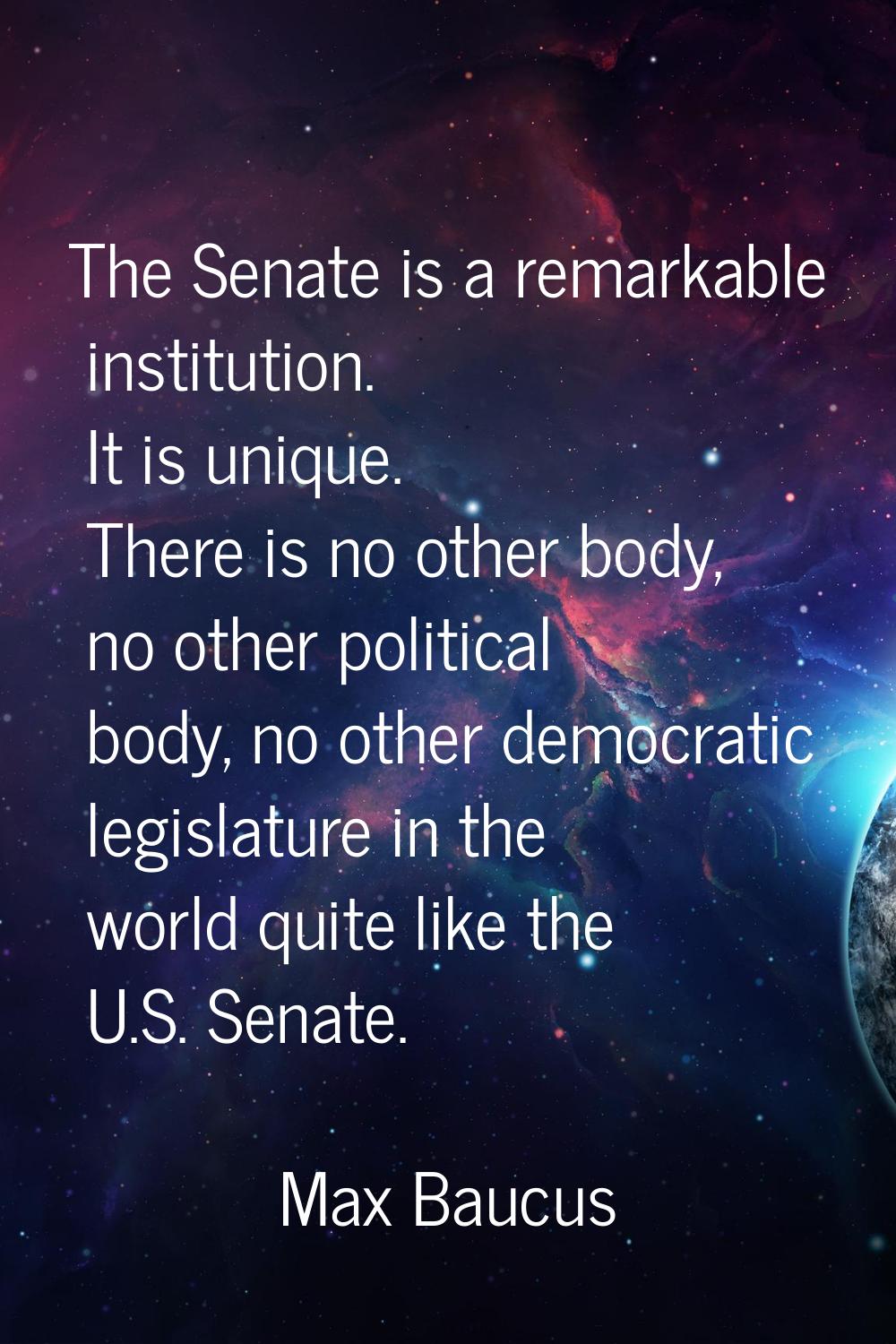 The Senate is a remarkable institution. It is unique. There is no other body, no other political bo