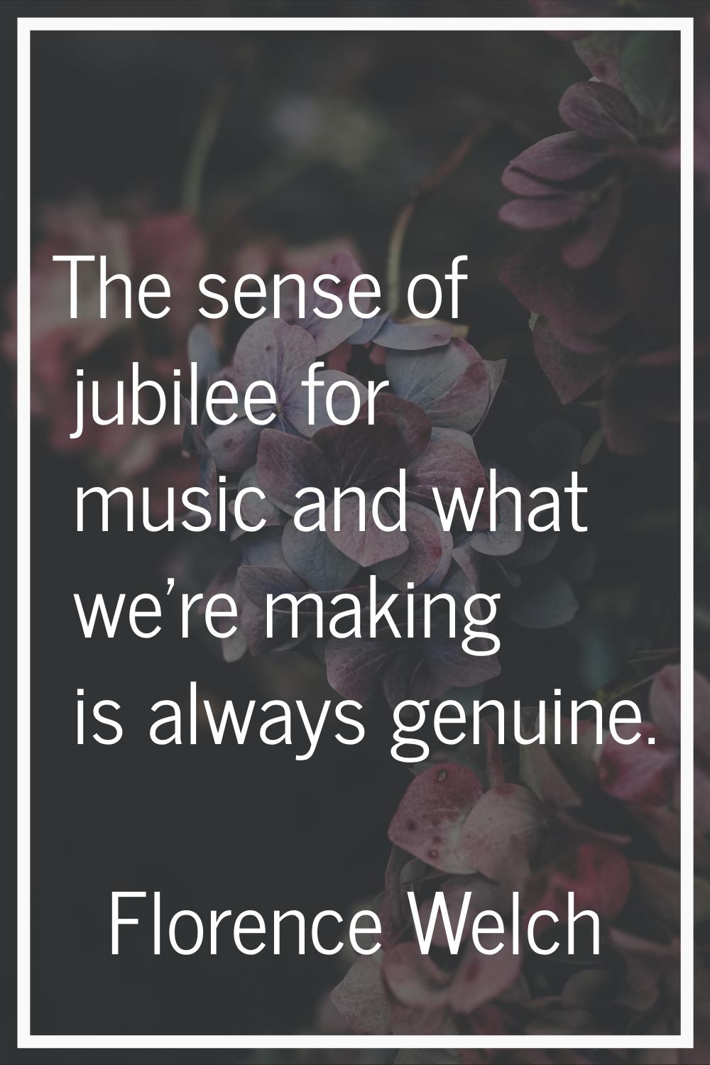 The sense of jubilee for music and what we're making is always genuine.