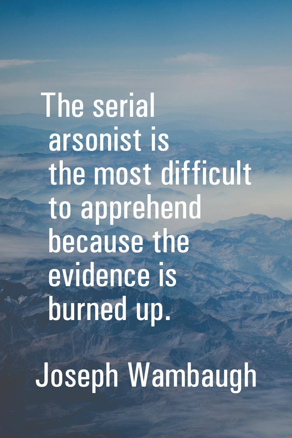 The serial arsonist is the most difficult to apprehend because the evidence is burned up.