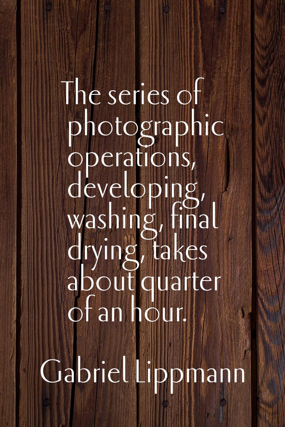 The series of photographic operations, developing, washing, final drying, takes about quarter of an