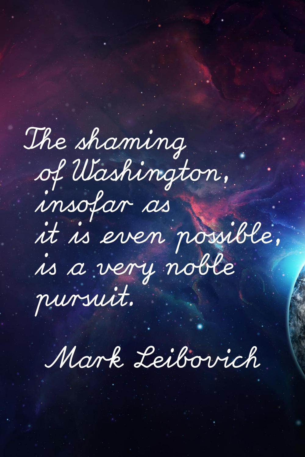 The shaming of Washington, insofar as it is even possible, is a very noble pursuit.