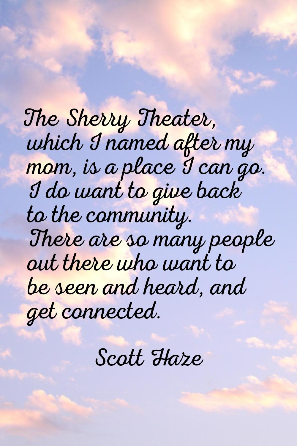 The Sherry Theater, which I named after my mom, is a place I can go. I do want to give back to the 