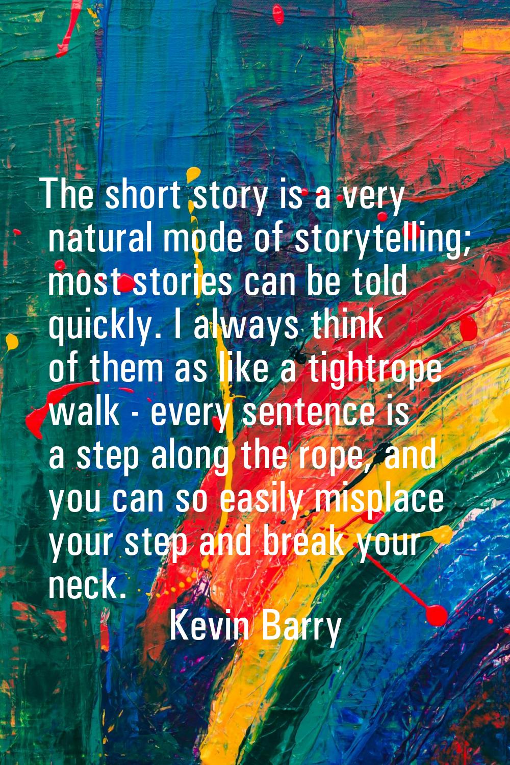 The short story is a very natural mode of storytelling; most stories can be told quickly. I always 