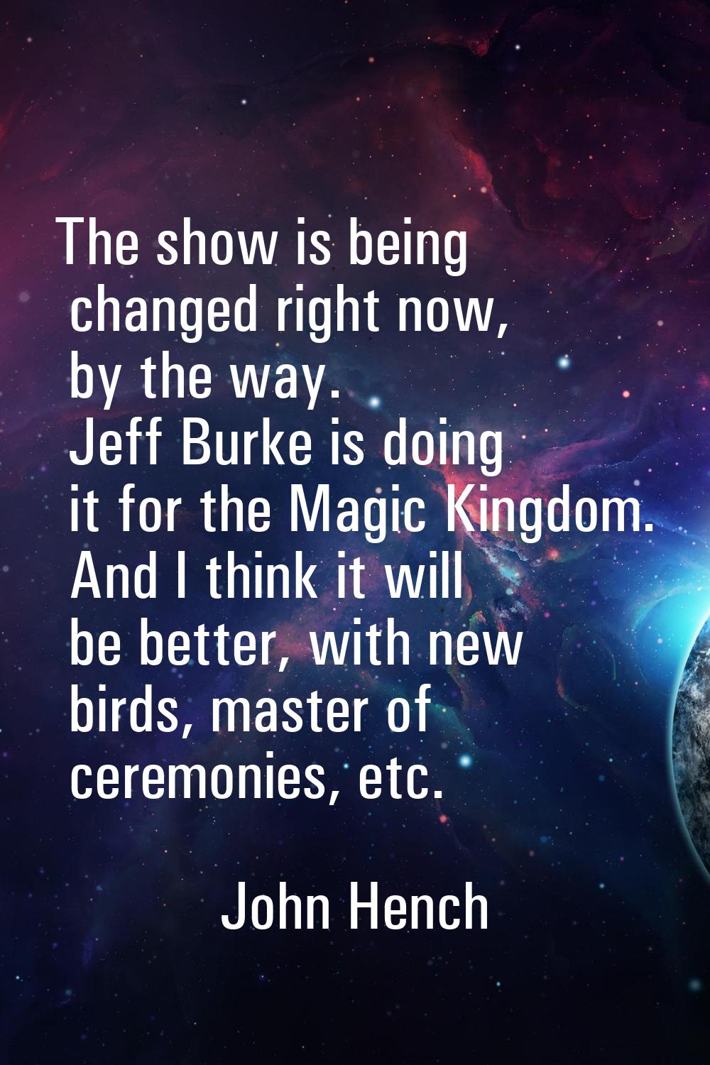 The show is being changed right now, by the way. Jeff Burke is doing it for the Magic Kingdom. And 