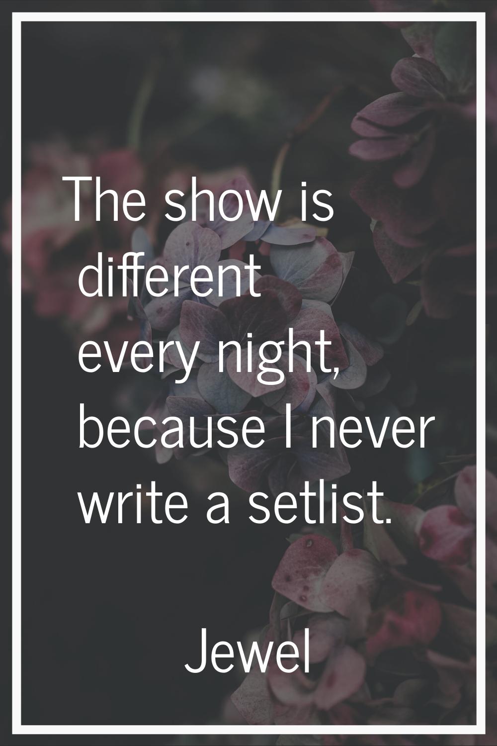 The show is different every night, because I never write a setlist.