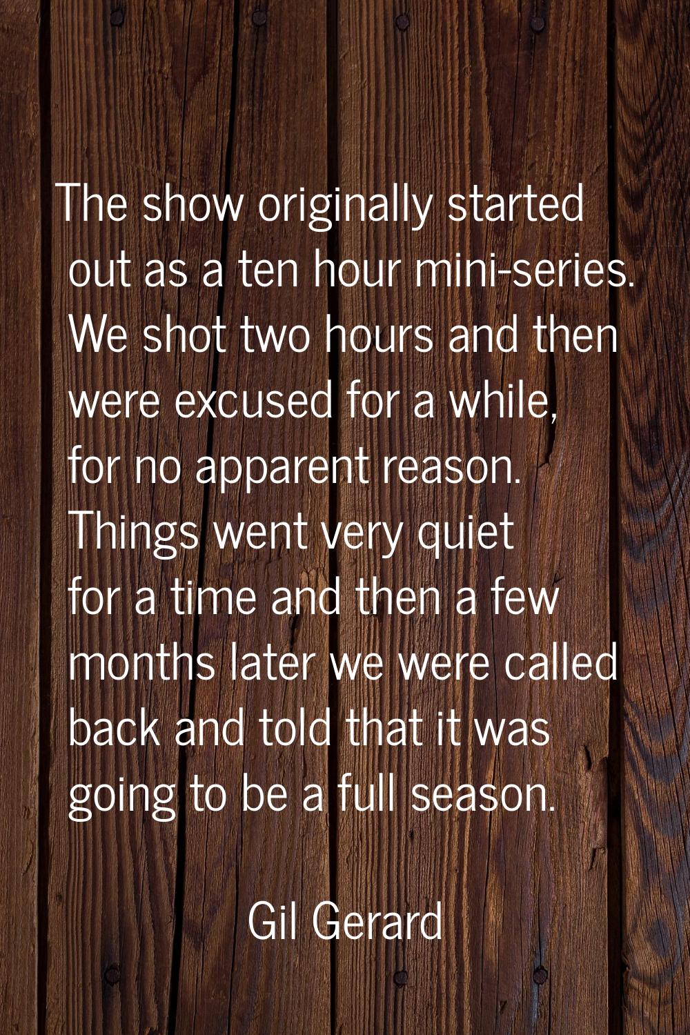 The show originally started out as a ten hour mini-series. We shot two hours and then were excused 