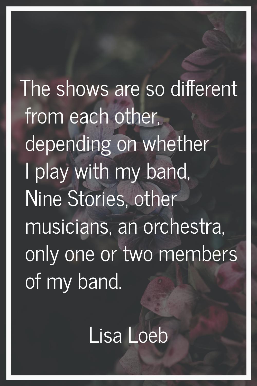 The shows are so different from each other, depending on whether I play with my band, Nine Stories,