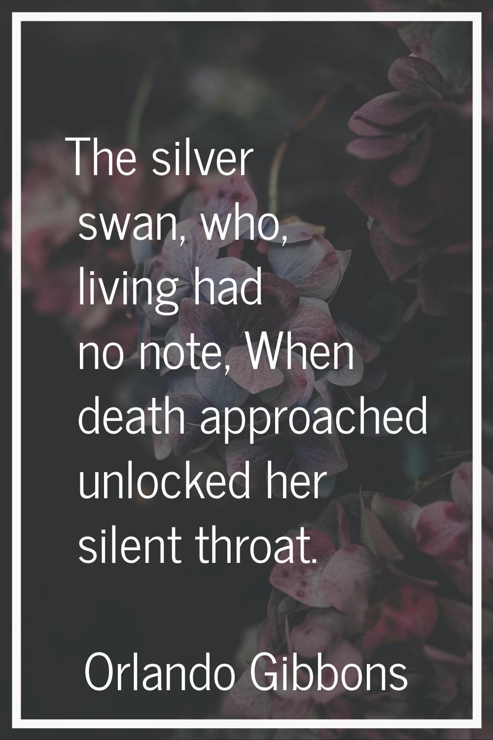The silver swan, who, living had no note, When death approached unlocked her silent throat.