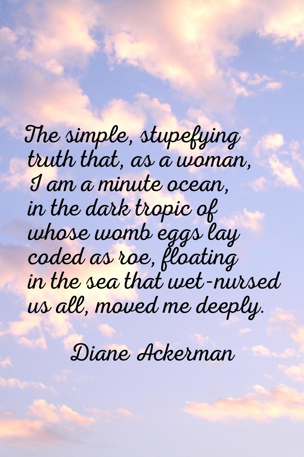The simple, stupefying truth that, as a woman, I am a minute ocean, in the dark tropic of whose wom
