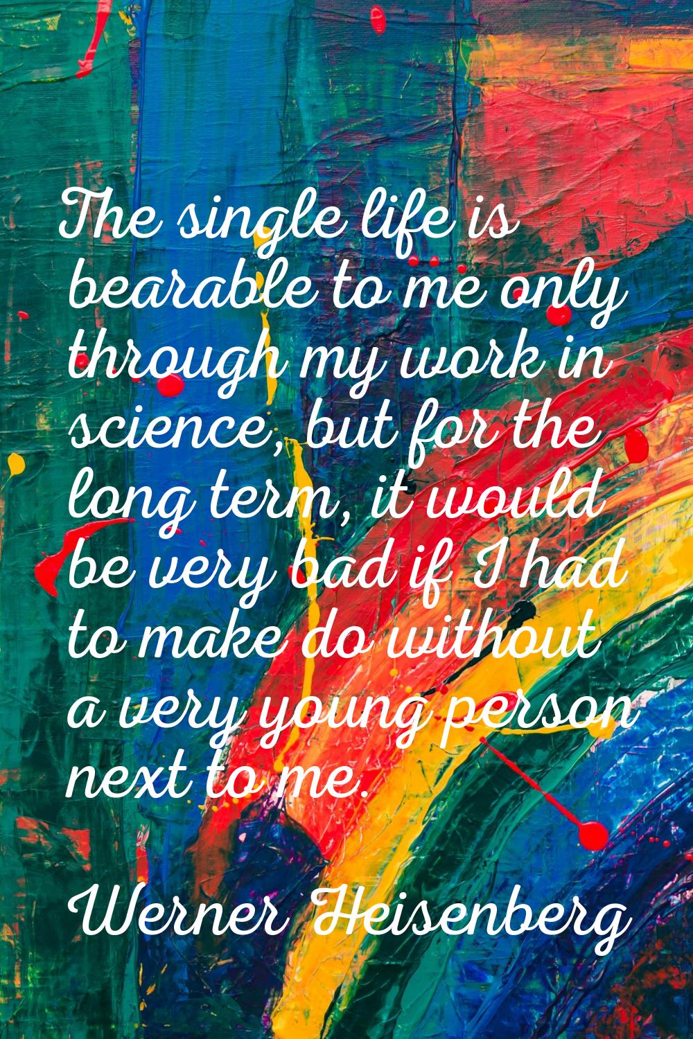 The single life is bearable to me only through my work in science, but for the long term, it would 