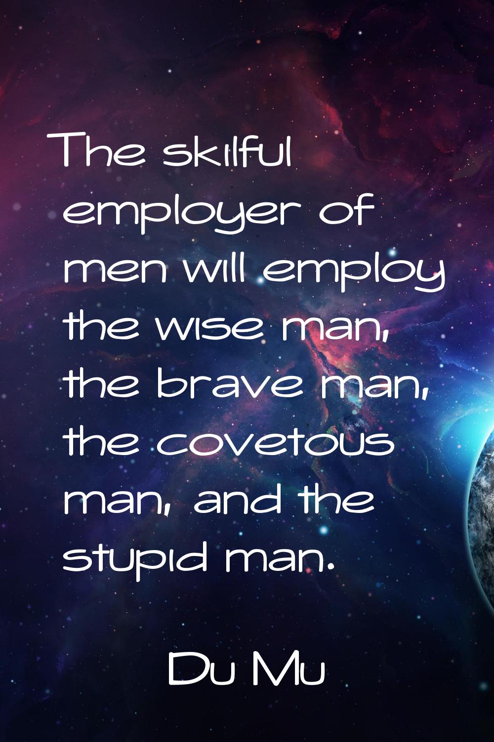 The skilful employer of men will employ the wise man, the brave man, the covetous man, and the stup