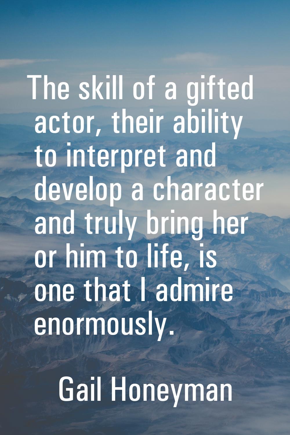 The skill of a gifted actor, their ability to interpret and develop a character and truly bring her
