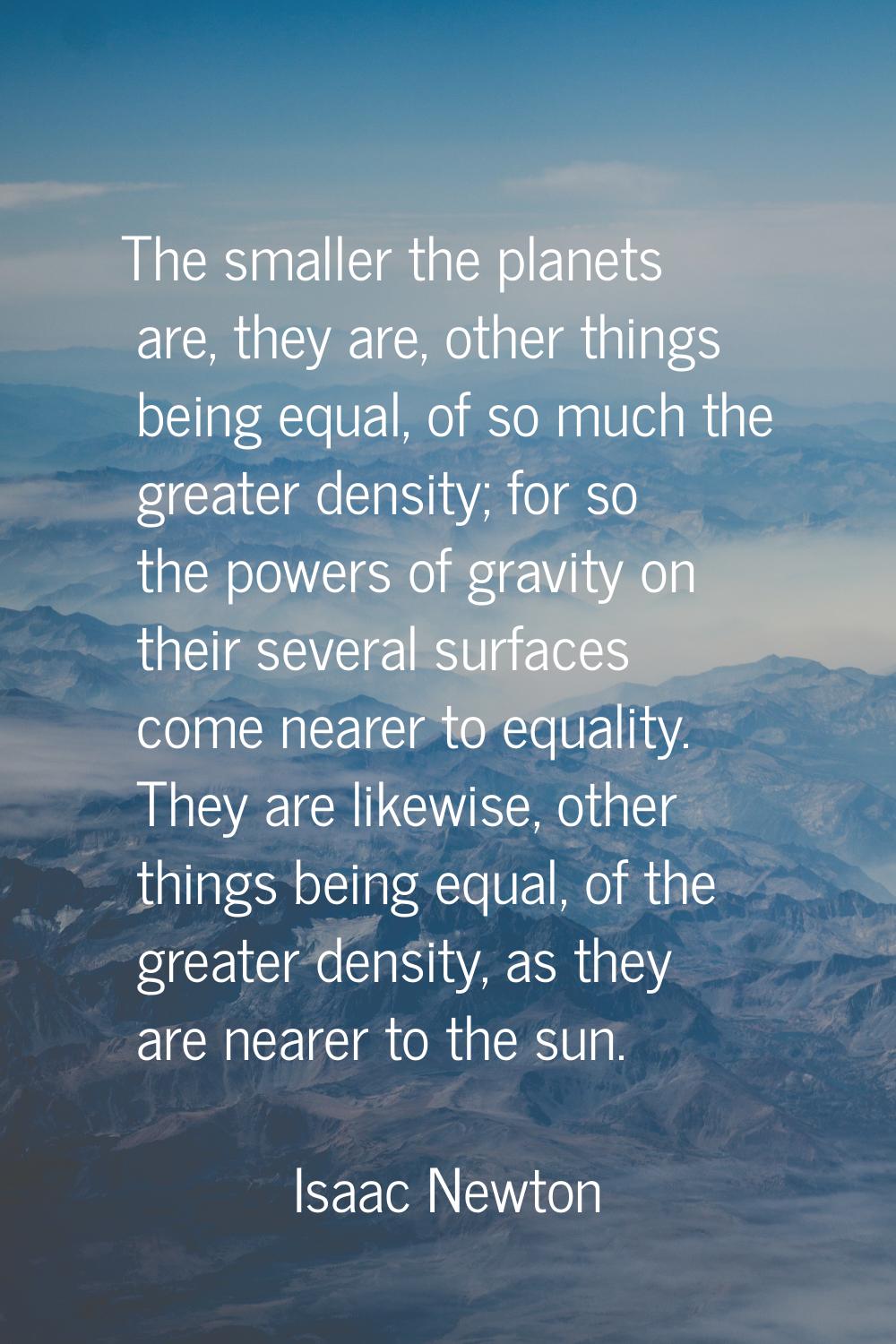 The smaller the planets are, they are, other things being equal, of so much the greater density; fo