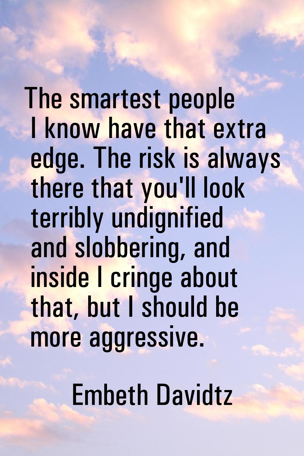 The smartest people I know have that extra edge. The risk is always there that you'll look terribly
