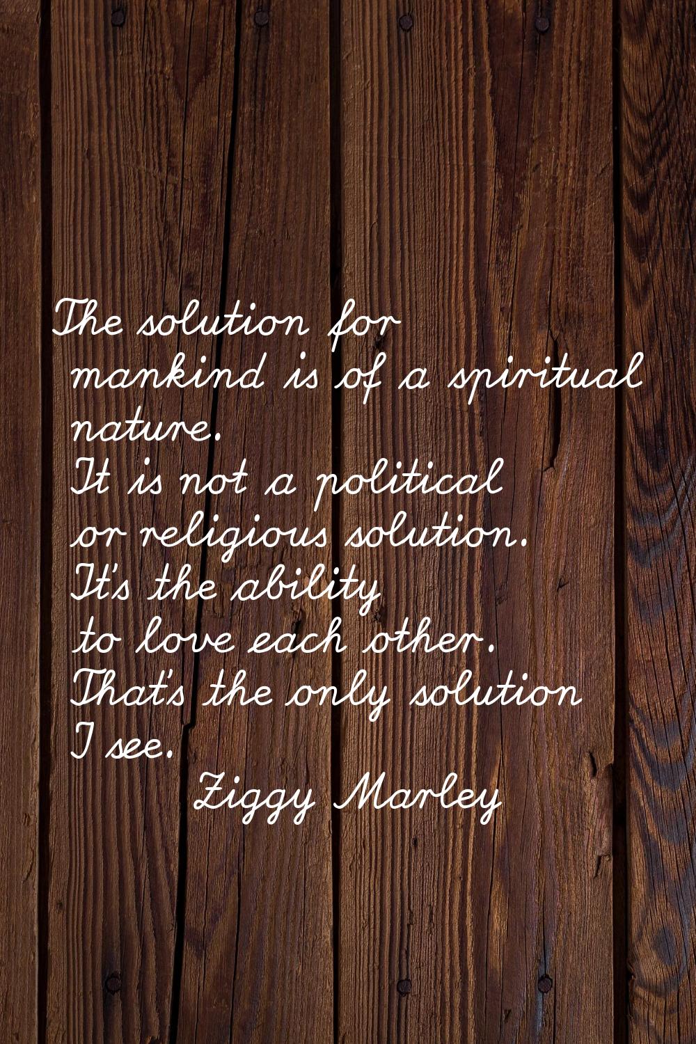 The solution for mankind is of a spiritual nature. It is not a political or religious solution. It'