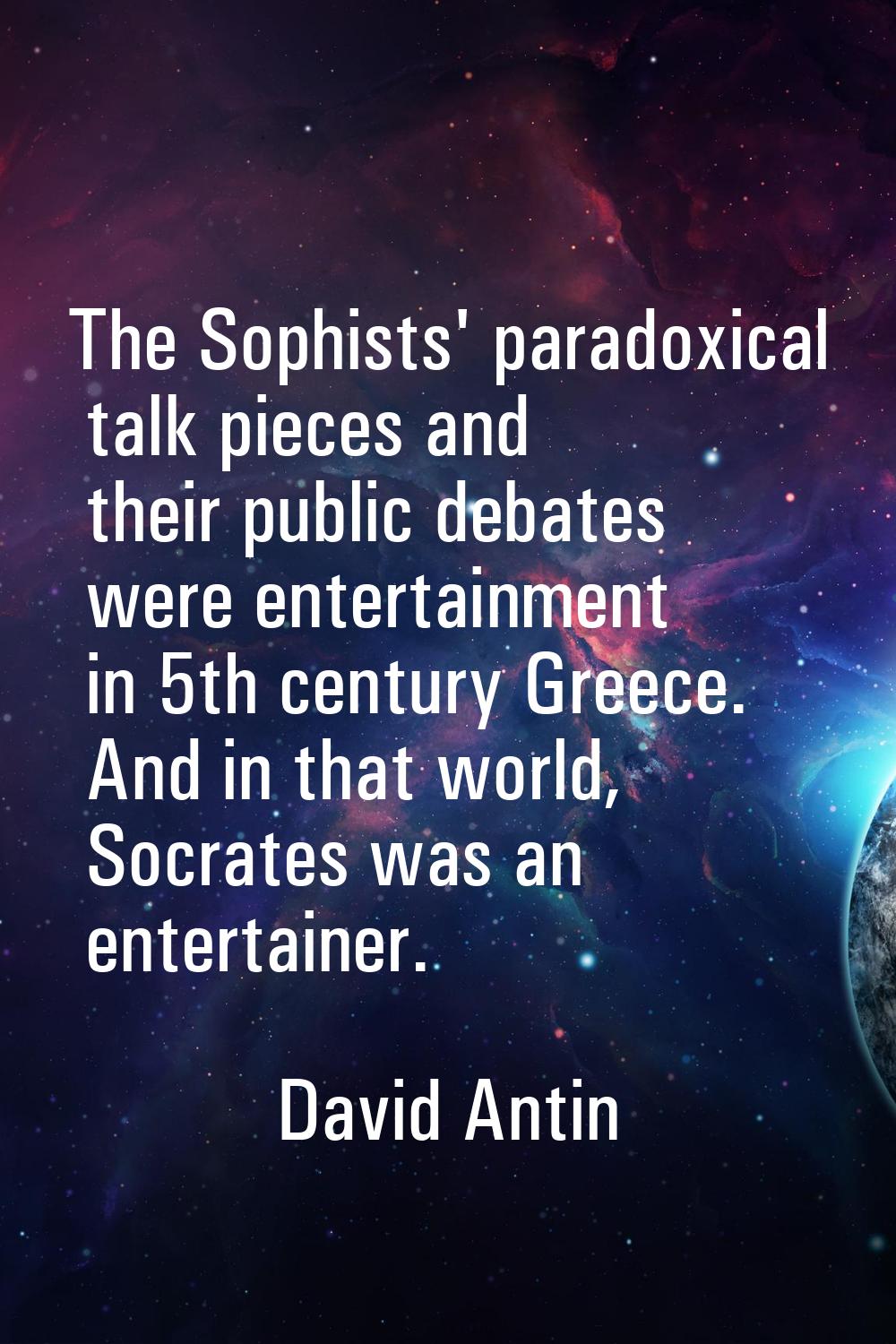The Sophists' paradoxical talk pieces and their public debates were entertainment in 5th century Gr