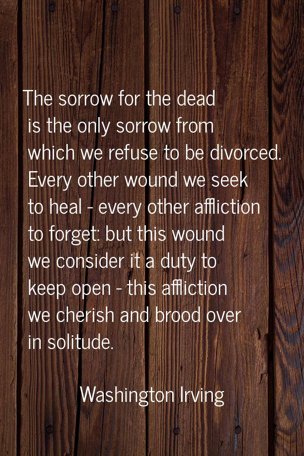 The sorrow for the dead is the only sorrow from which we refuse to be divorced. Every other wound w