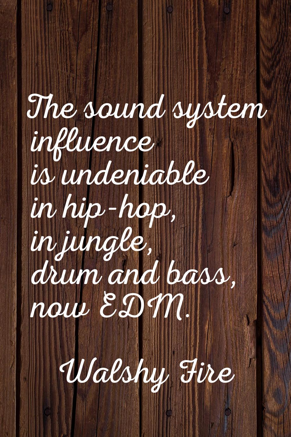 The sound system influence is undeniable in hip-hop, in jungle, drum and bass, now EDM.