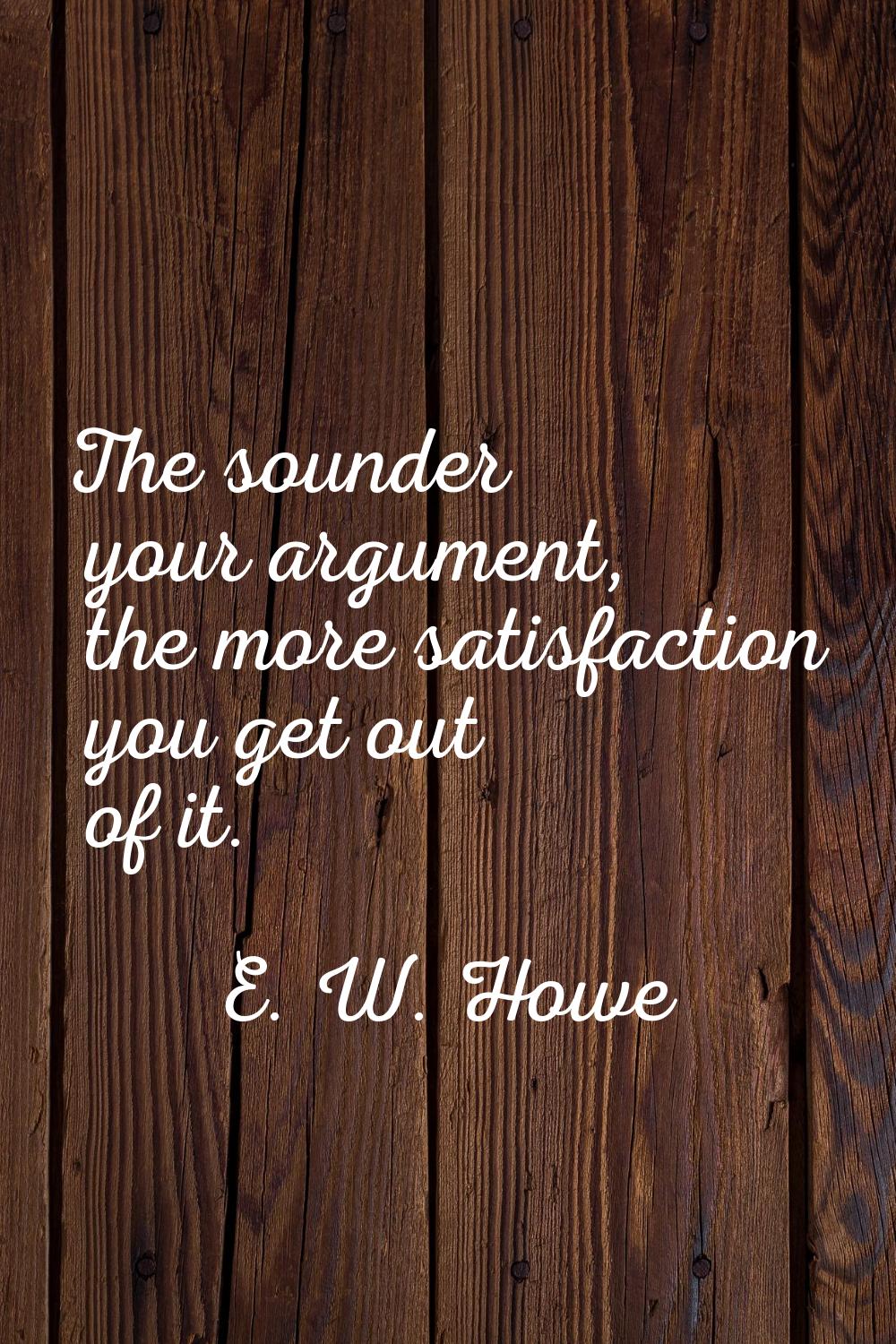 The sounder your argument, the more satisfaction you get out of it.