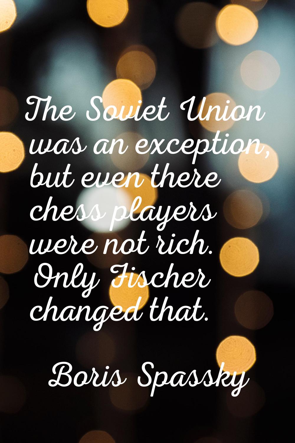 The Soviet Union was an exception, but even there chess players were not rich. Only Fischer changed