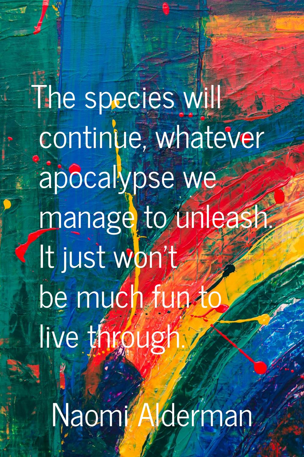 The species will continue, whatever apocalypse we manage to unleash. It just won't be much fun to l
