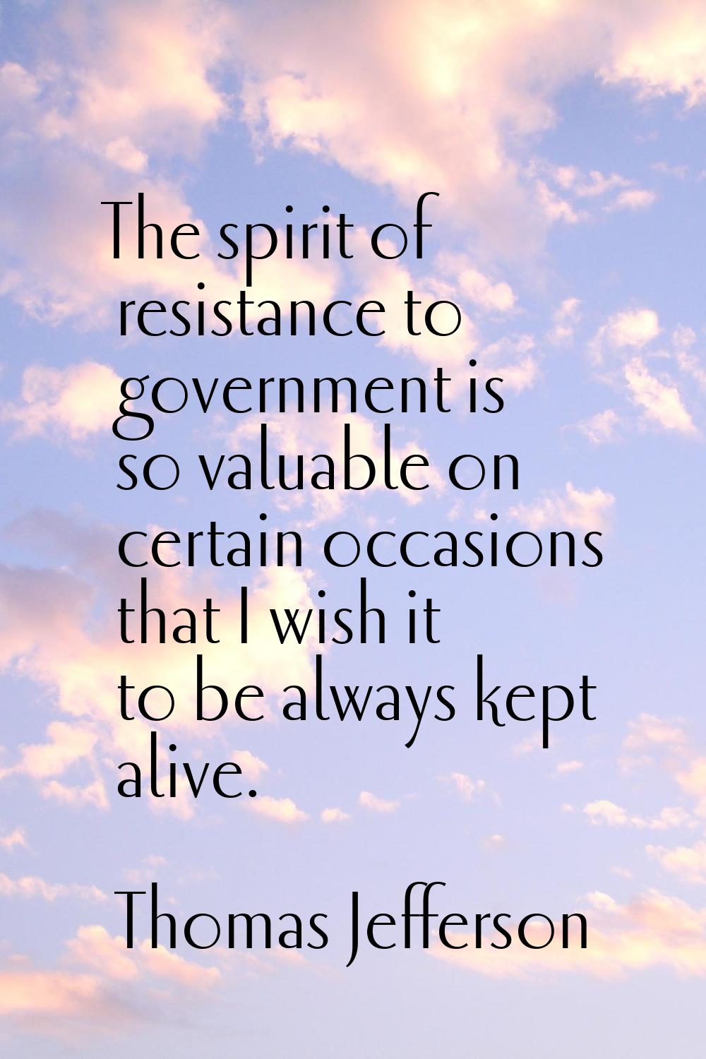 The spirit of resistance to government is so valuable on certain occasions that I wish it to be alw