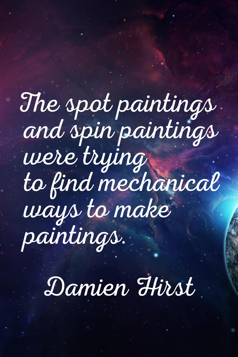 The spot paintings and spin paintings were trying to find mechanical ways to make paintings.