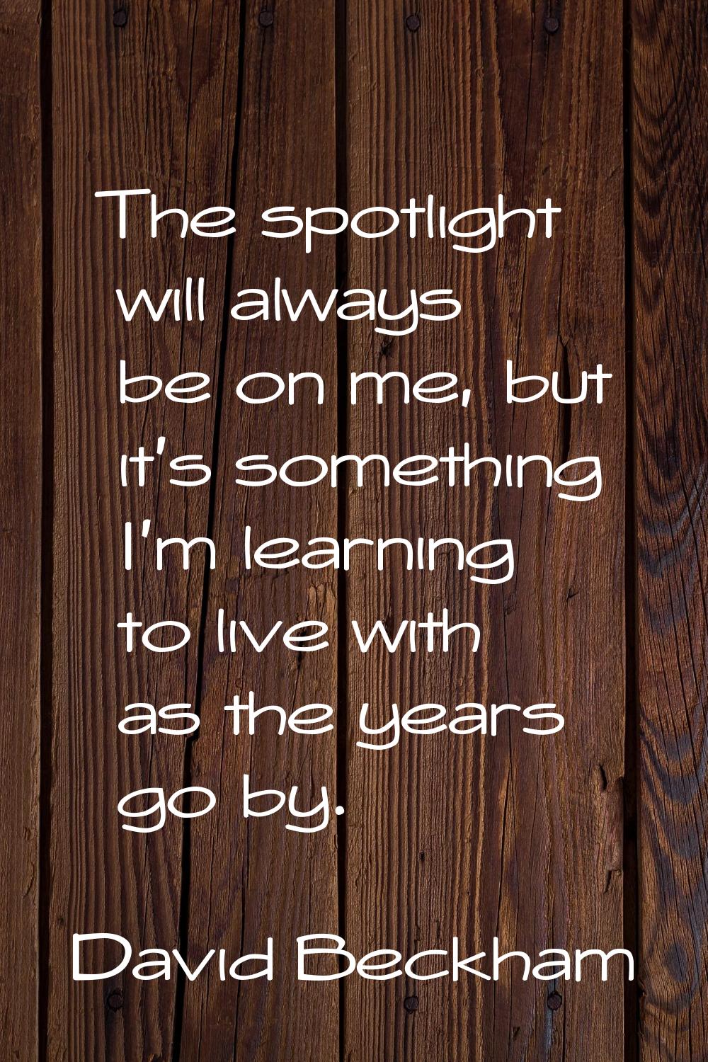 The spotlight will always be on me, but it's something I'm learning to live with as the years go by