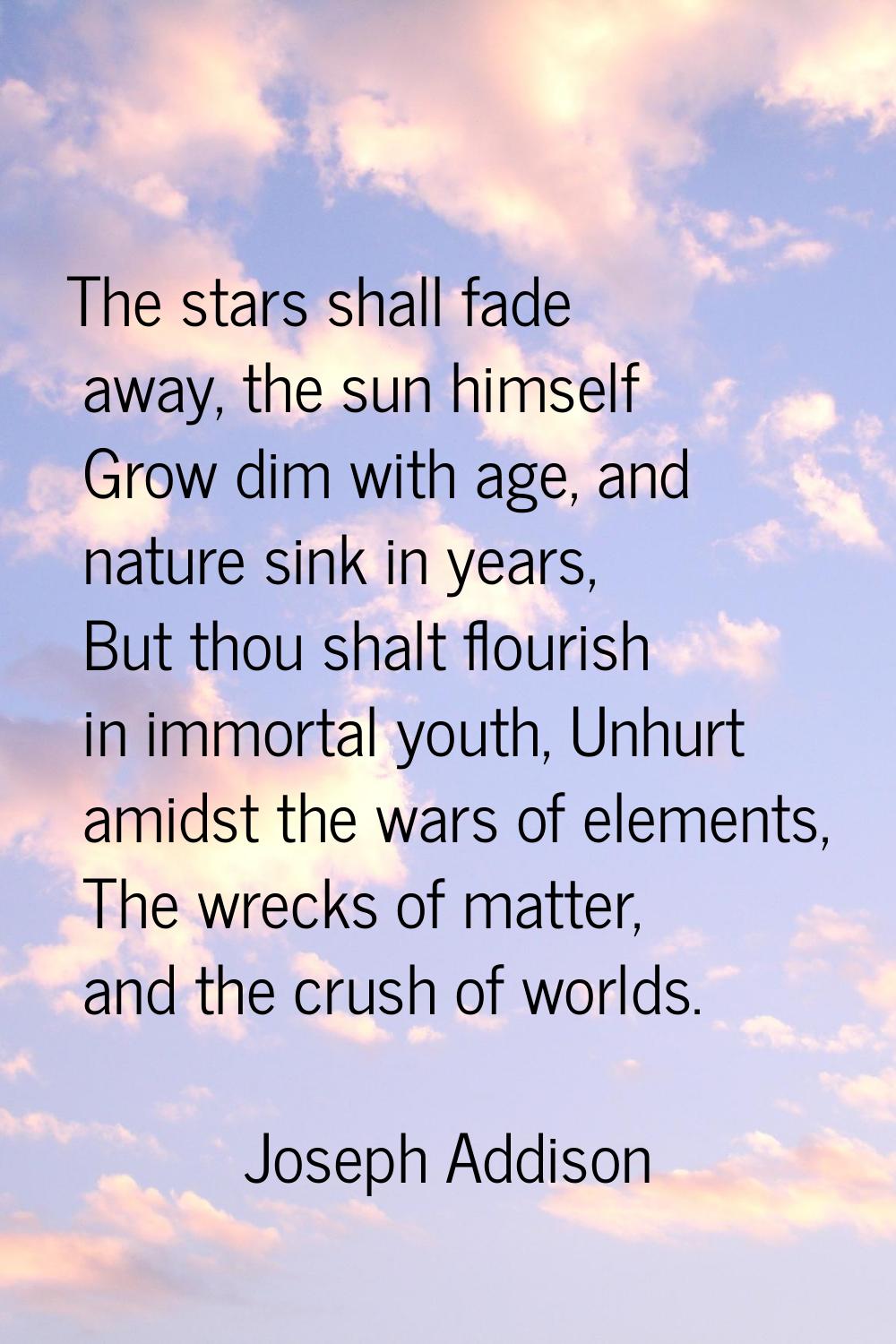 The stars shall fade away, the sun himself Grow dim with age, and nature sink in years, But thou sh