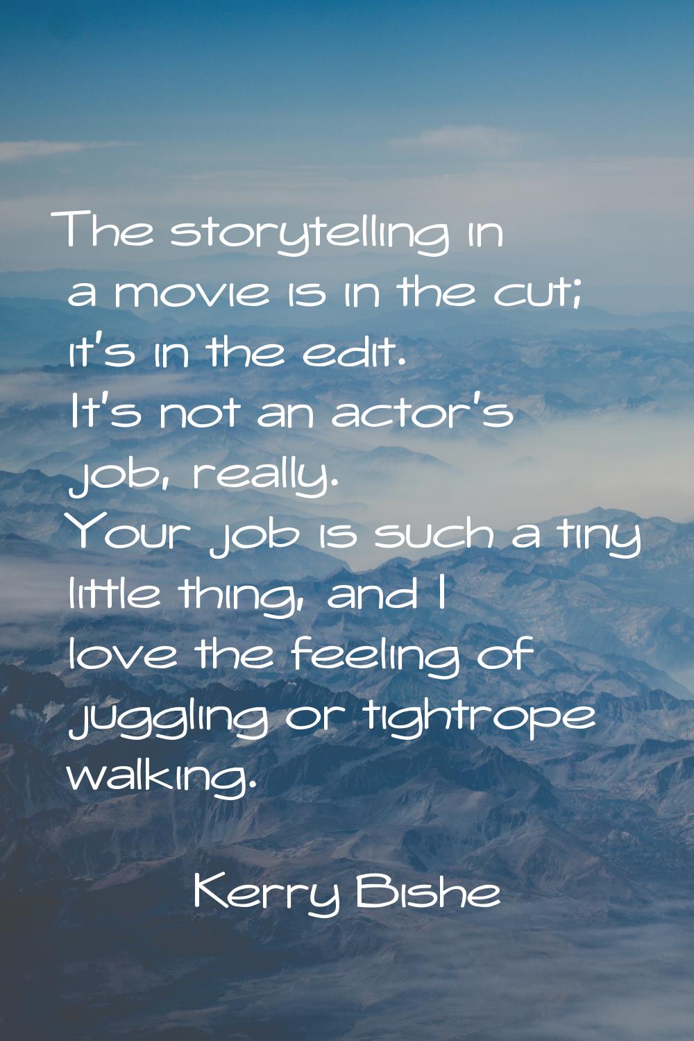 The storytelling in a movie is in the cut; it's in the edit. It's not an actor's job, really. Your 