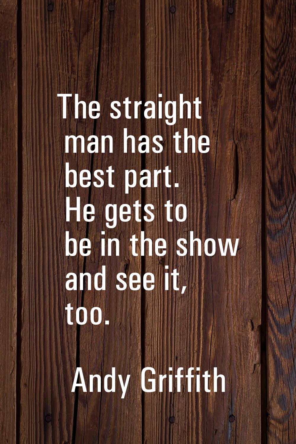 The straight man has the best part. He gets to be in the show and see it, too.