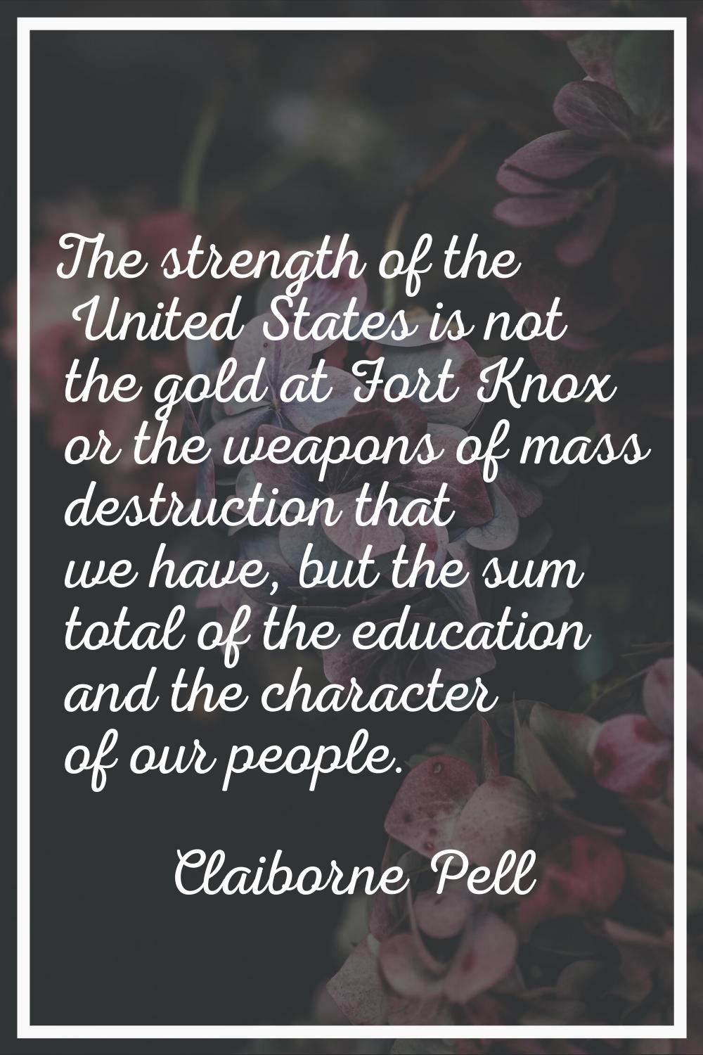 The strength of the United States is not the gold at Fort Knox or the weapons of mass destruction t