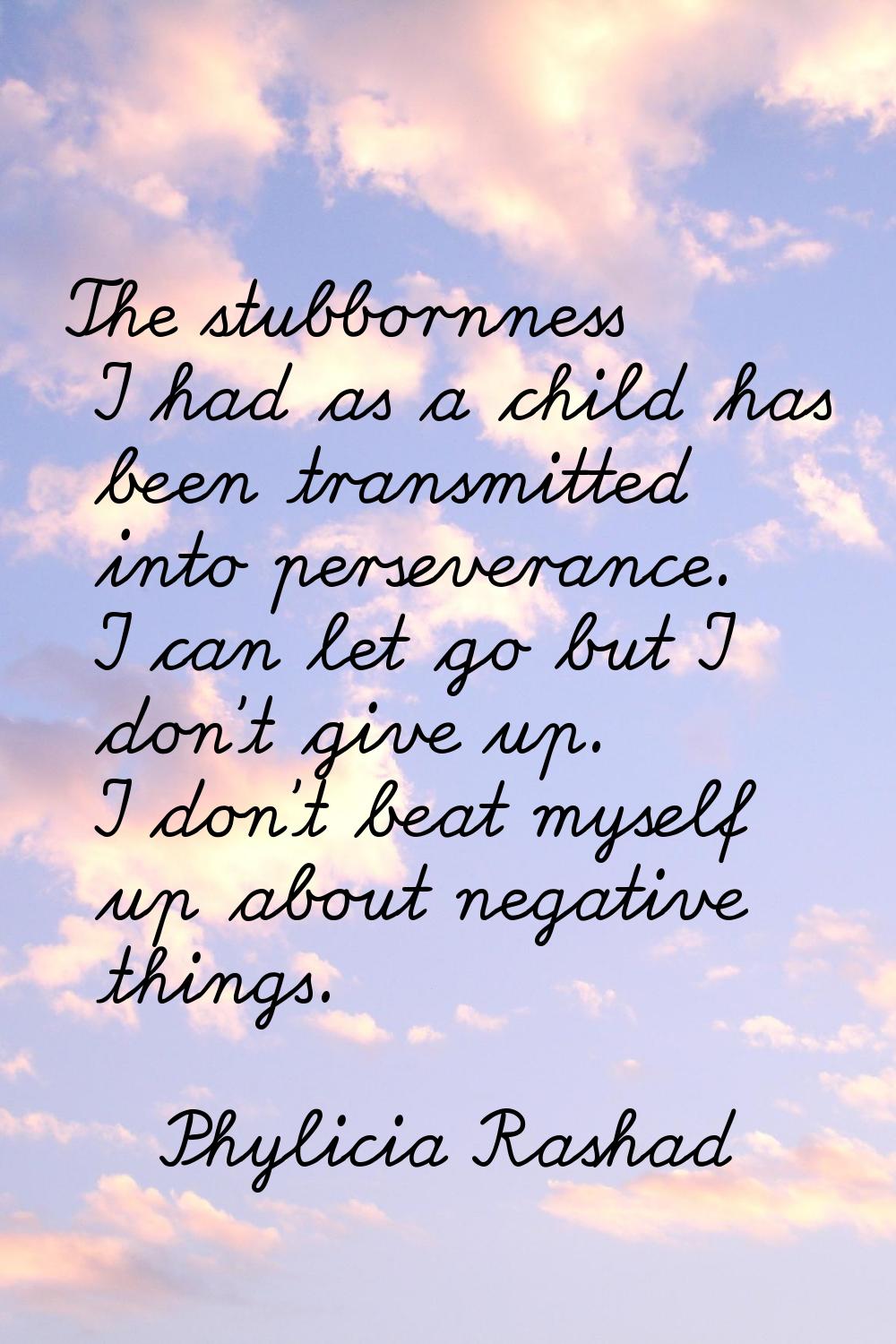 The stubbornness I had as a child has been transmitted into perseverance. I can let go but I don't 