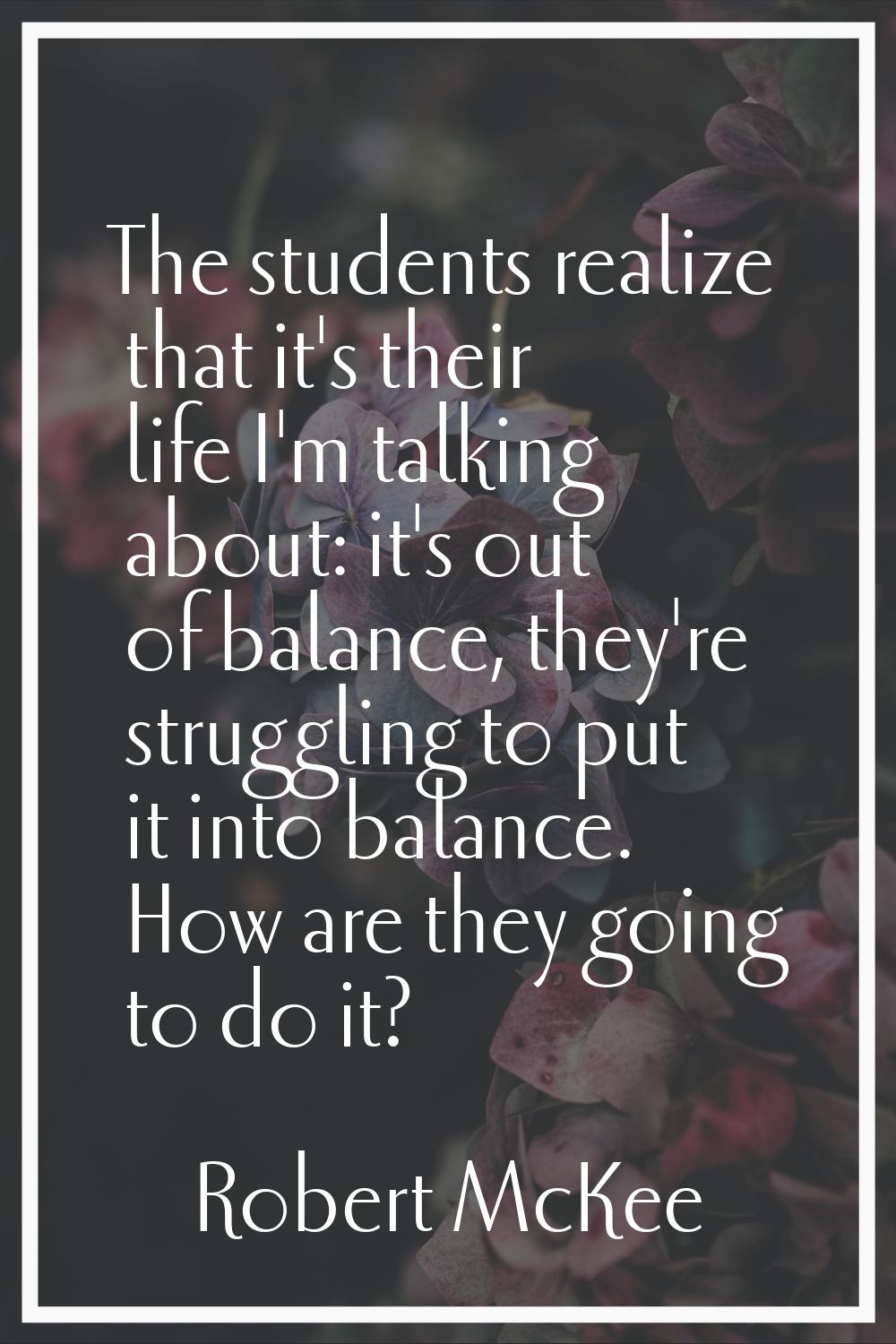 The students realize that it's their life I'm talking about: it's out of balance, they're strugglin
