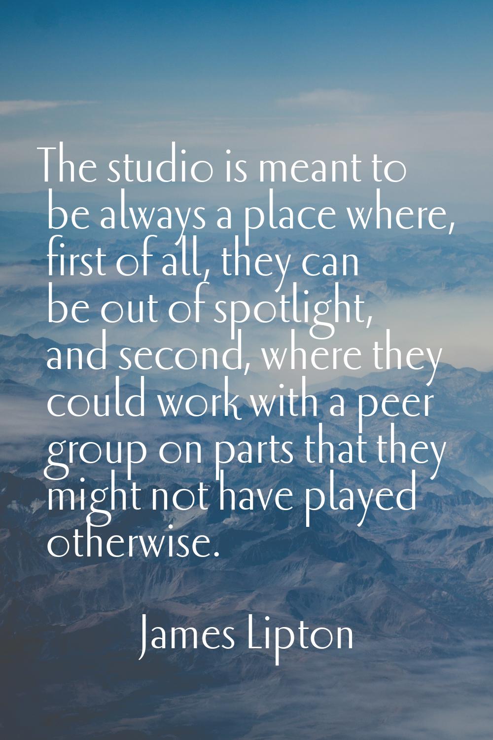 The studio is meant to be always a place where, first of all, they can be out of spotlight, and sec
