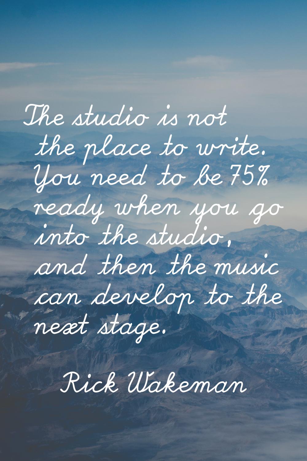 The studio is not the place to write. You need to be 75% ready when you go into the studio, and the
