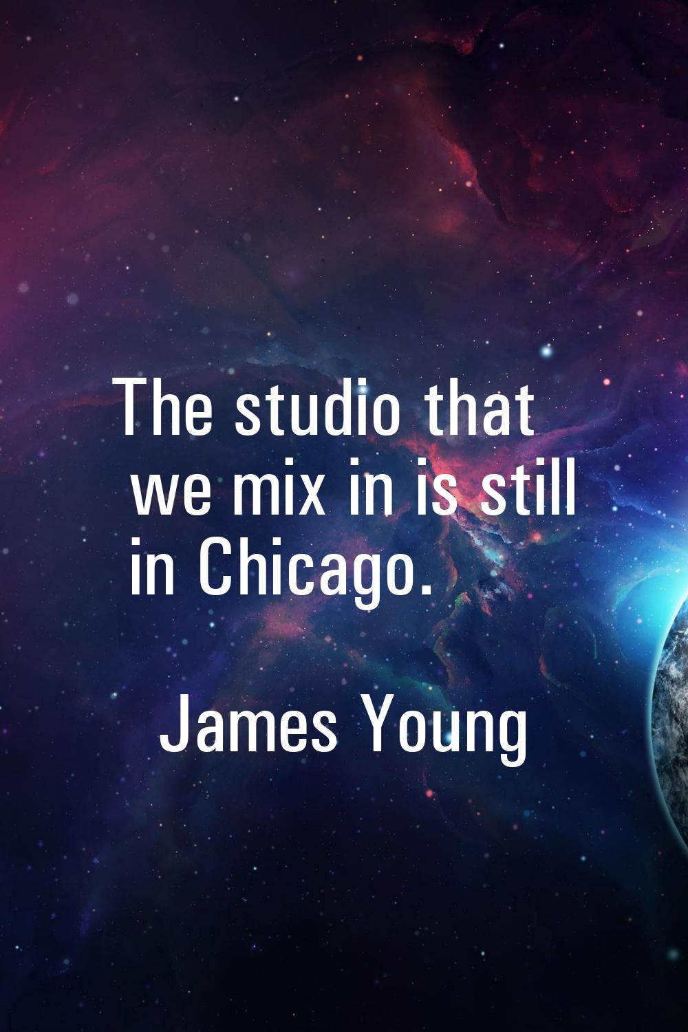 The studio that we mix in is still in Chicago.