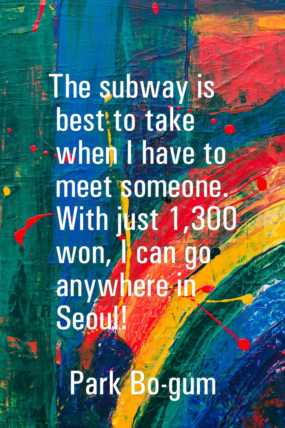 The subway is best to take when I have to meet someone. With just 1,300 won, I can go anywhere in S