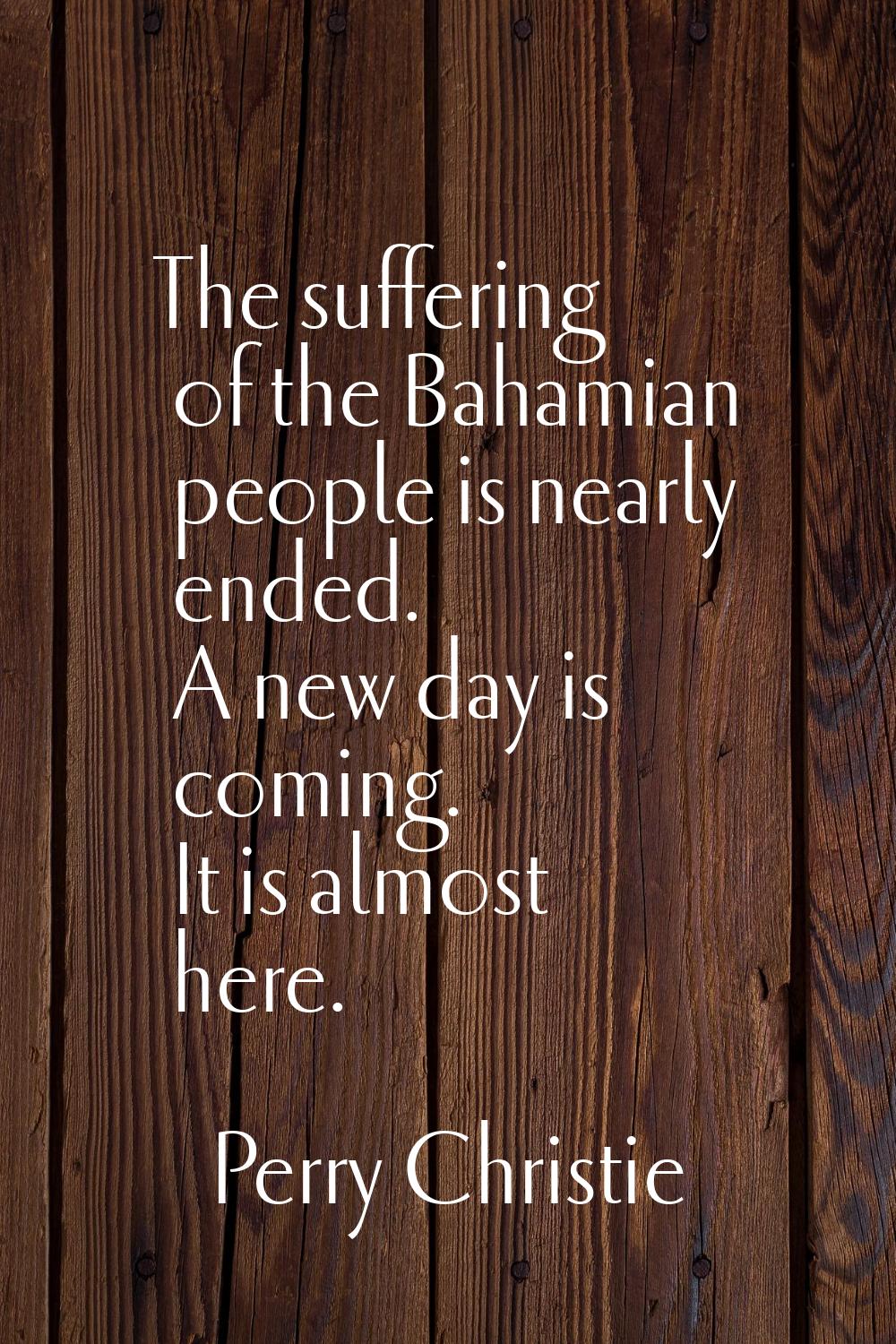 The suffering of the Bahamian people is nearly ended. A new day is coming. It is almost here.