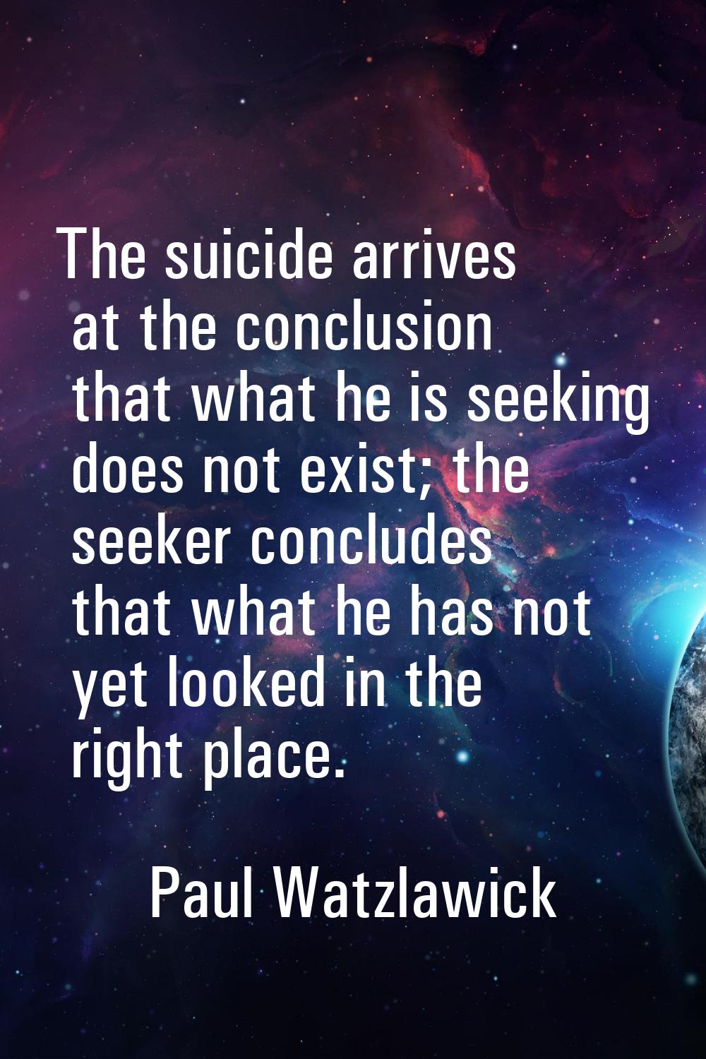 The suicide arrives at the conclusion that what he is seeking does not exist; the seeker concludes 