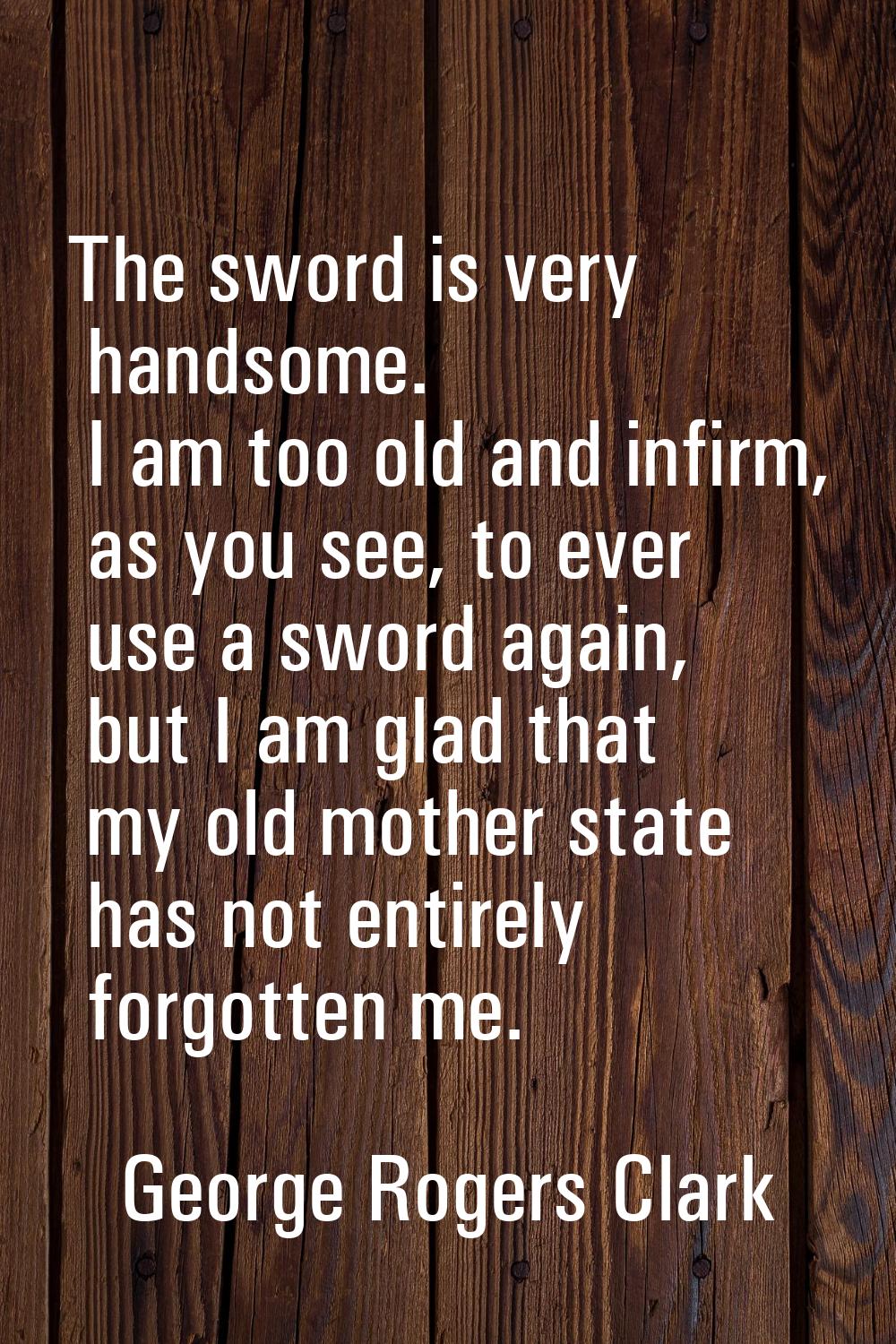 The sword is very handsome. I am too old and infirm, as you see, to ever use a sword again, but I a