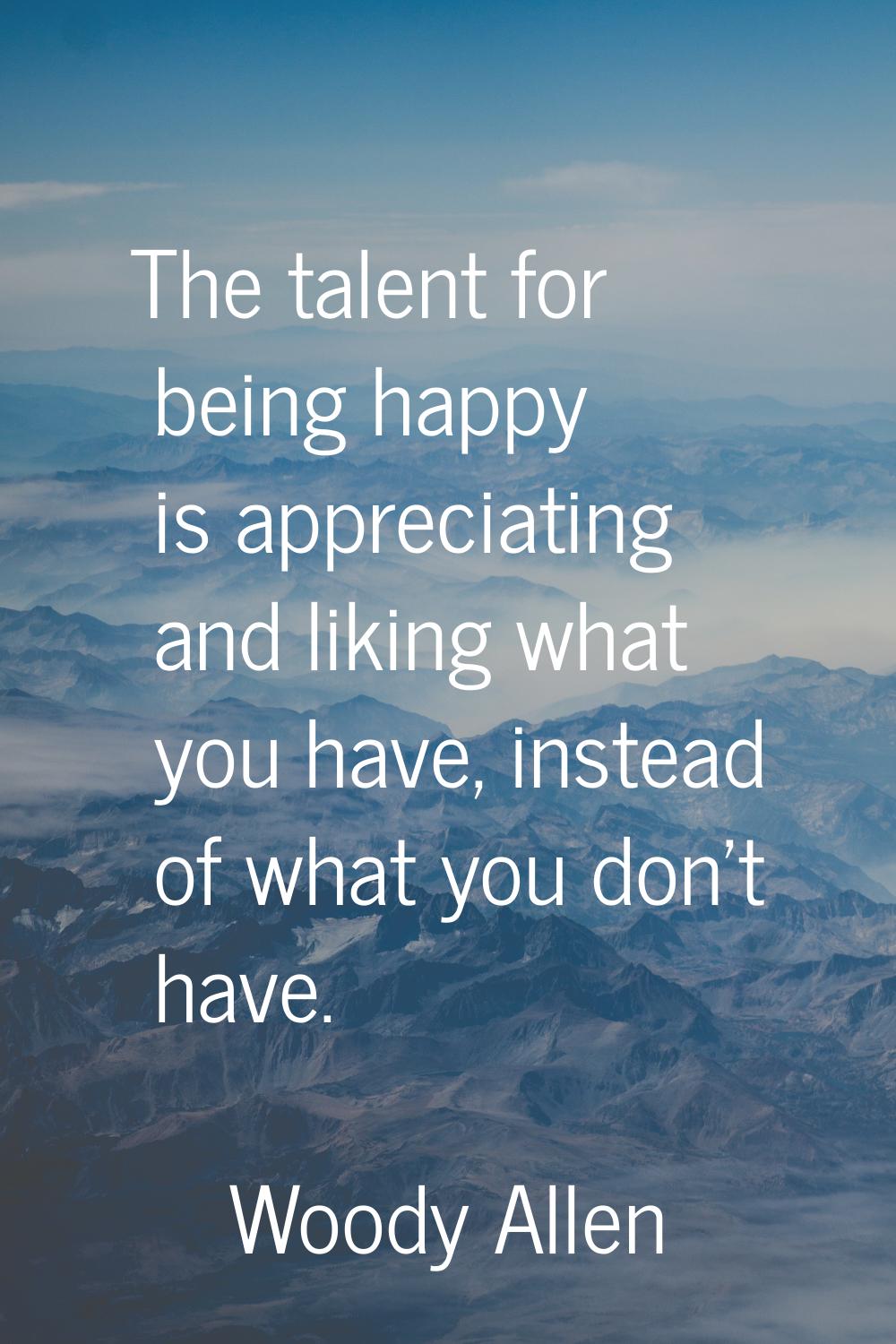 The talent for being happy is appreciating and liking what you have, instead of what you don't have