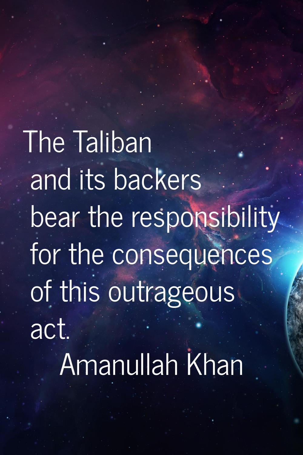 The Taliban and its backers bear the responsibility for the consequences of this outrageous act.